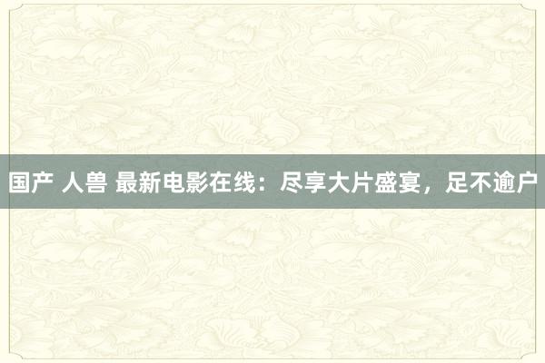 国产 人兽 最新电影在线：尽享大片盛宴，足不逾户