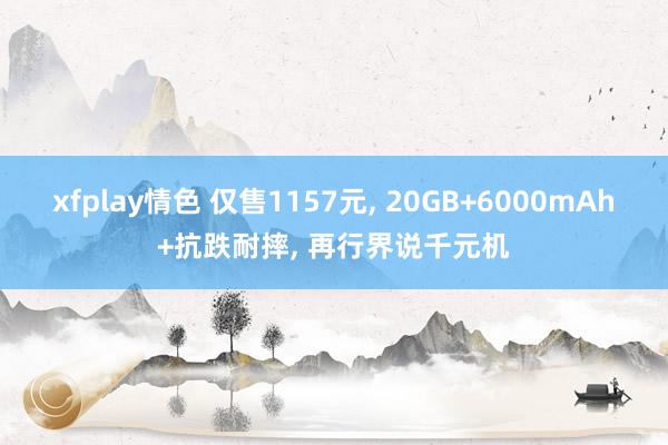 xfplay情色 仅售1157元， 20GB+6000mAh+抗跌耐摔， 再行界说千元机