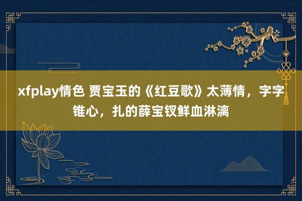 xfplay情色 贾宝玉的《红豆歌》太薄情，字字锥心，扎的薛宝钗鲜血淋漓