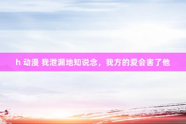 h 动漫 我泄漏地知说念，我方的爱会害了他