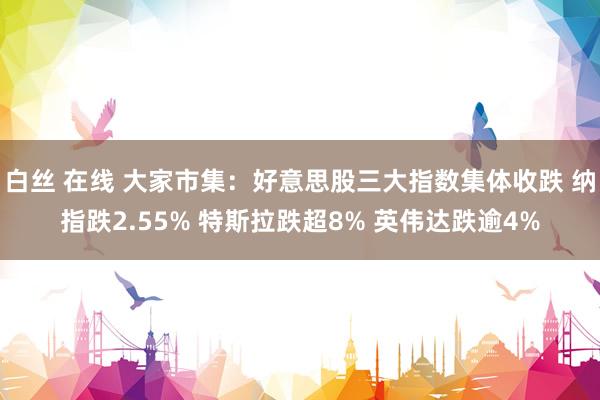 白丝 在线 大家市集：好意思股三大指数集体收跌 纳指跌2.55% 特斯拉跌超8% 英伟达跌逾4%