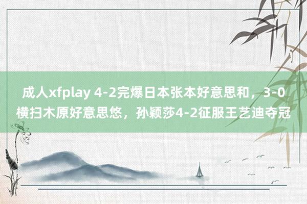 成人xfplay 4-2完爆日本张本好意思和，3-0横扫木原好意思悠，孙颖莎4-2征服王艺迪夺冠