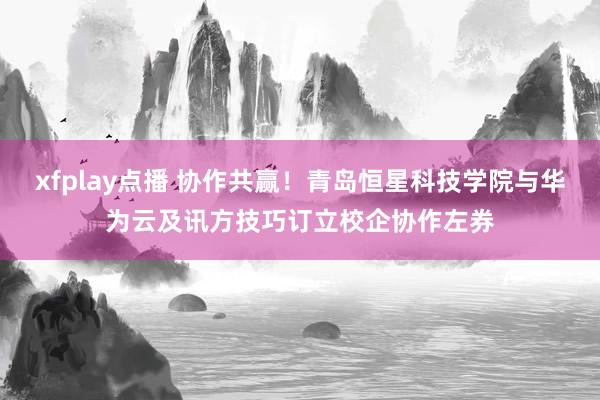 xfplay点播 协作共赢！青岛恒星科技学院与华为云及讯方技巧订立校企协作左券