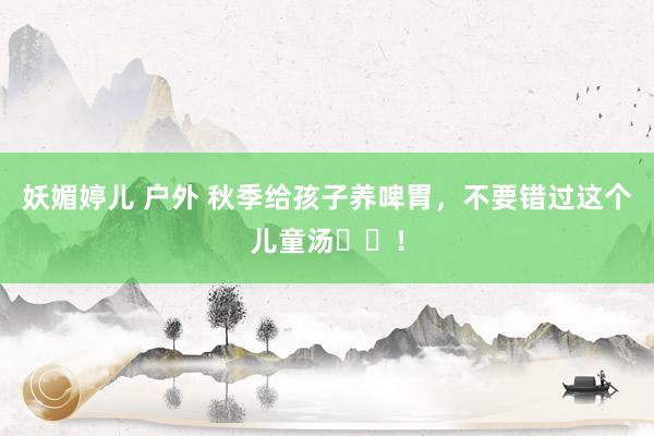 妖媚婷儿 户外 秋季给孩子养啤胃,不要错过这个儿童汤♨️!