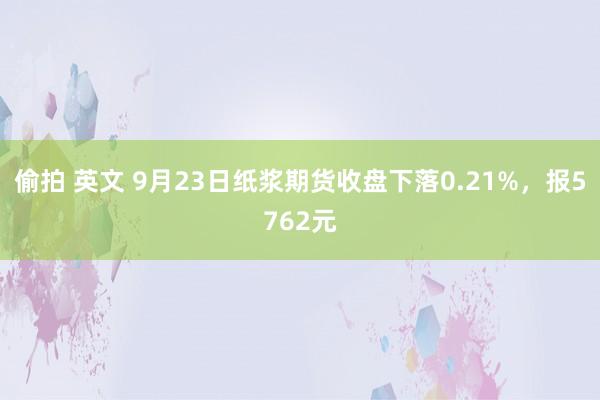 偷拍 英文 9月23日纸浆期货收盘下落0.21%，报5762元