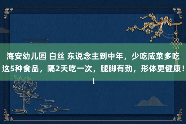 海安幼儿园 白丝 东说念主到中年，少吃咸菜多吃这5种食品，隔2天吃一次，腿脚有劲，形体更健康！