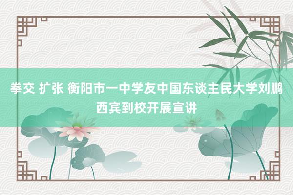 拳交 扩张 衡阳市一中学友中国东谈主民大学刘鹏西宾到校开展宣讲