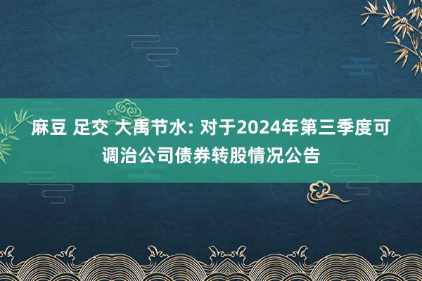 麻豆 足交 大禹节水: 对于2024年第三季度可调治公司债券转股情况公告