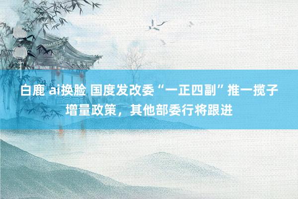 白鹿 ai换脸 国度发改委“一正四副”推一揽子增量政策，其他部委行将跟进