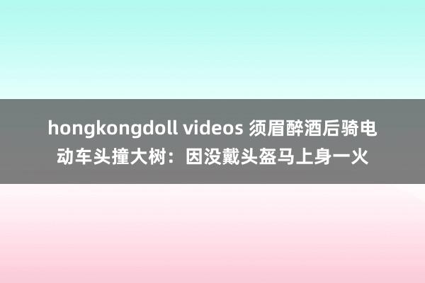 hongkongdoll videos 须眉醉酒后骑电动车头撞大树：因没戴头盔马上身一火