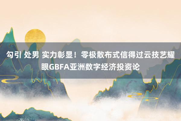 勾引 处男 实力彰显！零极散布式信得过云技艺耀眼GBFA亚洲数字经济投资论
