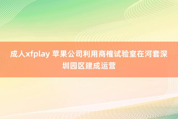 成人xfplay 苹果公司利用商榷试验室在河套深圳园区建成运营