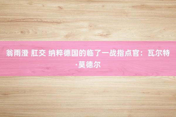 翁雨澄 肛交 纳粹德国的临了一战指点官：瓦尔特·莫德尔