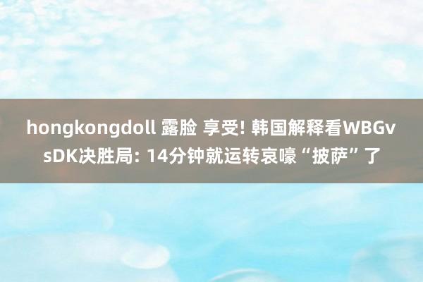 hongkongdoll 露脸 享受! 韩国解释看WBGvsDK决胜局: 14分钟就运转哀嚎“披萨”了