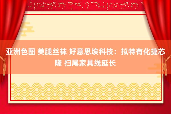 亚洲色图 美腿丝袜 好意思埃科技：拟特有化捷芯隆 扫尾家具线延长