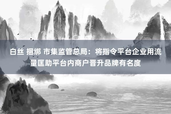白丝 捆绑 市集监管总局：将指令平台企业用流量匡助平台内商户晋升品牌有名度