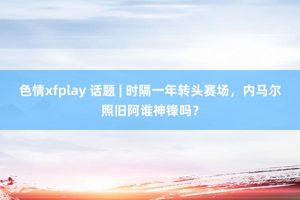 色情xfplay 话题 | 时隔一年转头赛场，内马尔照旧阿谁神锋吗？