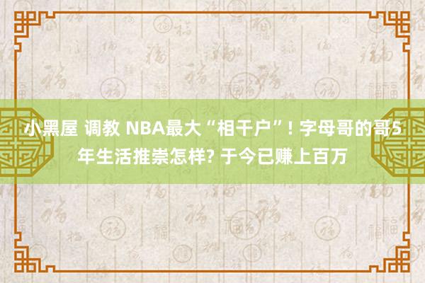 小黑屋 调教 NBA最大“相干户”! 字母哥的哥5年生活推崇怎样? 于今已赚上百万