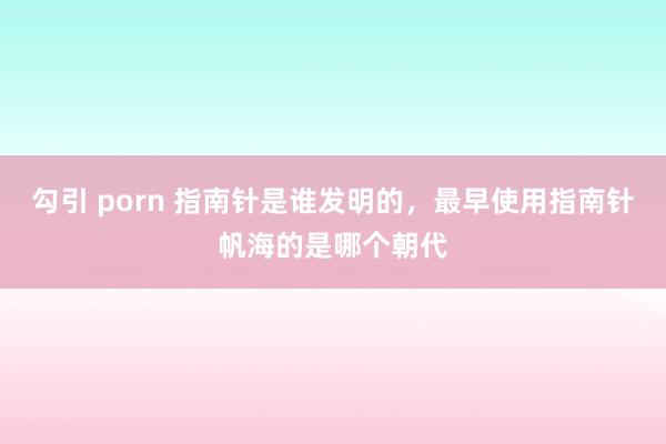 勾引 porn 指南针是谁发明的，最早使用指南针帆海的是哪个朝代