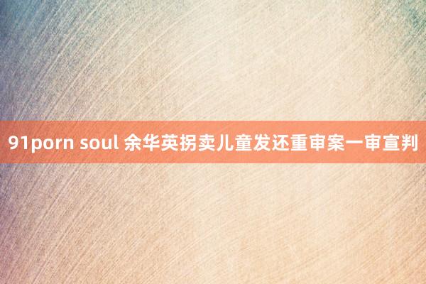 91porn soul 余华英拐卖儿童发还重审案一审宣判