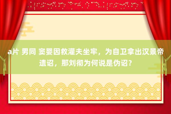a片 男同 窦婴因救灌夫坐牢，为自卫拿出汉景帝遗诏，那刘彻为何说是伪诏？