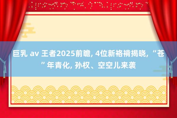巨乳 av 王者2025前瞻， 4位新袼褙揭晓， “苍”年青化， 孙权、空空儿来袭