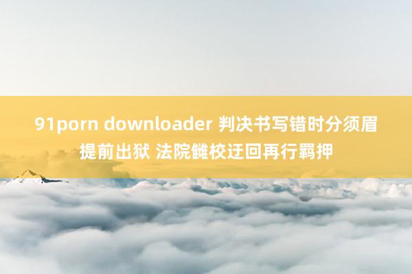 91porn downloader 判决书写错时分须眉提前出狱 法院雠校迂回再行羁押