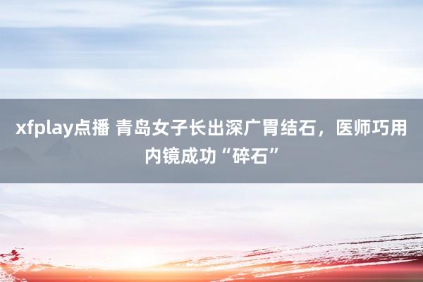 xfplay点播 青岛女子长出深广胃结石，医师巧用内镜成功“碎石”