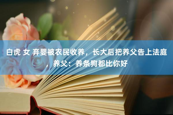 白虎 女 弃婴被农民收养，长大后把养父告上法庭，养父：养条狗都比你好