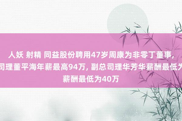 人妖 射精 同益股份聘用47岁周康为非零丁董事， 副总司理董平海年薪最高94万， 副总司理华芳华薪酬最低为40万