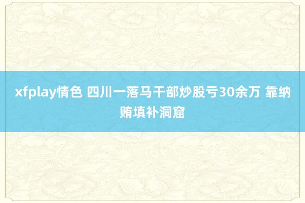 xfplay情色 四川一落马干部炒股亏30余万 靠纳贿填补洞窟