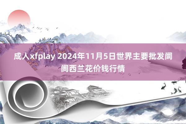 成人xfplay 2024年11月5日世界主要批发阛阓西兰花价钱行情