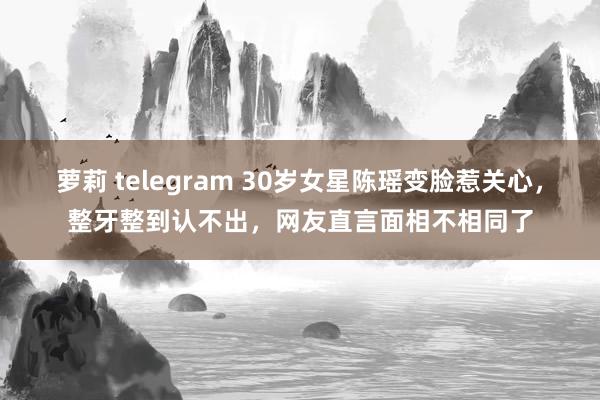 萝莉 telegram 30岁女星陈瑶变脸惹关心，整牙整到认不出，网友直言面相不相同了