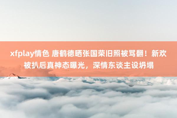 xfplay情色 唐鹤德晒张国荣旧照被骂翻！新欢被扒后真神态曝光，深情东谈主设坍塌