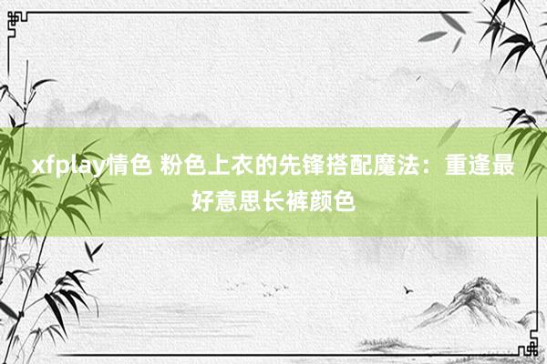 xfplay情色 粉色上衣的先锋搭配魔法：重逢最好意思长裤颜色