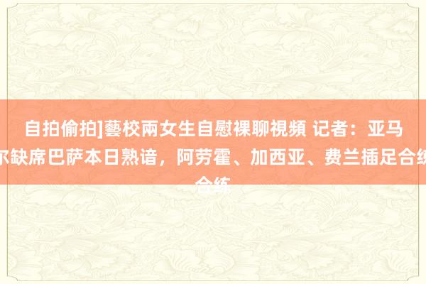 自拍偷拍]藝校兩女生自慰裸聊視頻 记者：亚马尔缺席巴萨本日熟谙，阿劳霍、加西亚、费兰插足合练