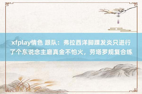 xfplay情色 跟队：弗拉西洋脚踝发炎只进行了个东说念主磨真金不怕火，劳塔罗规复合练