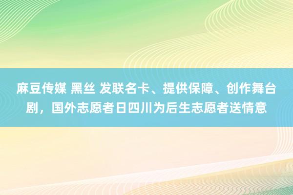 麻豆传媒 黑丝 发联名卡、提供保障、创作舞台剧，国外志愿者日四川为后生志愿者送情意