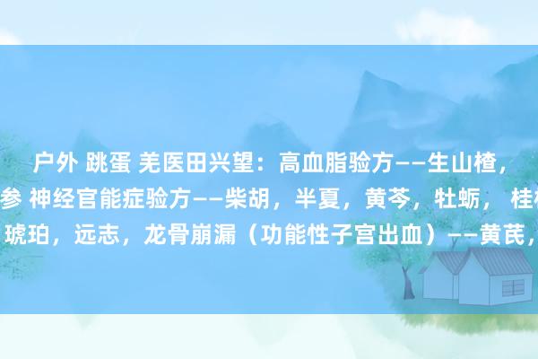 户外 跳蛋 羌医田兴望:高血脂验方——生山楂,红曲,荷叶,泽泻,丹参 神经官能症验方——柴胡,半夏,黄芩,牡蛎, 桂枝,甘草 ,琥珀,远志,龙骨崩漏(功能性子宫出血)——黄芪,龙骨,白术,牡蛎,白芍,白及,...