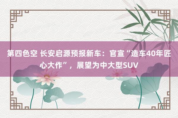 第四色空 长安启源预报新车：官宣“造车40年匠心大作”，展望为中大型SUV
