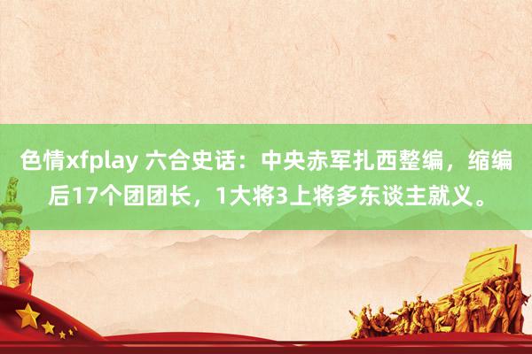 色情xfplay 六合史话:中央赤军扎西整编,缩编后17个团团长,1大将3上将多东谈主就义。