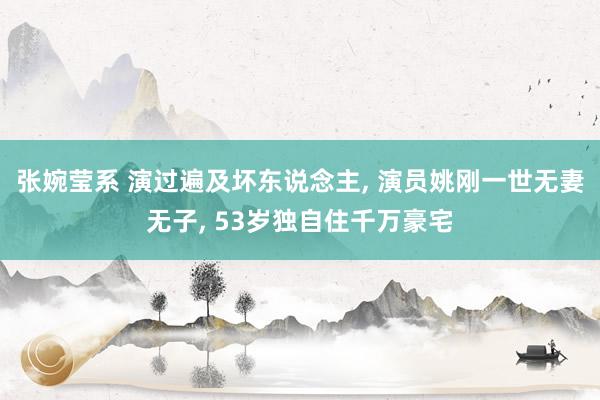 张婉莹系 演过遍及坏东说念主， 演员姚刚一世无妻无子， 53岁独自住千万豪宅
