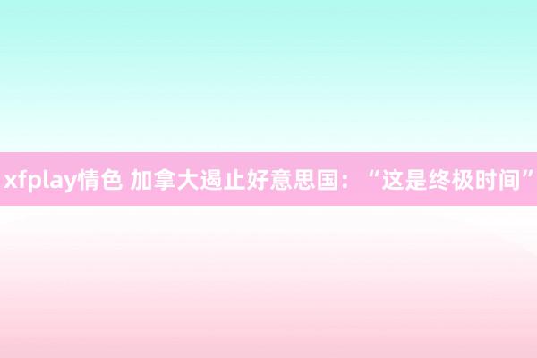xfplay情色 加拿大遏止好意思国：“这是终极时间”