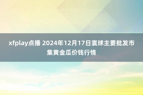xfplay点播 2024年12月17日寰球主要批发市集黄金瓜价钱行情