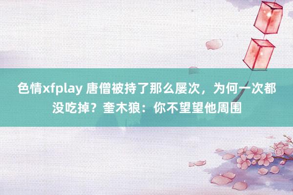 色情xfplay 唐僧被持了那么屡次，为何一次都没吃掉？奎木狼：你不望望他周围