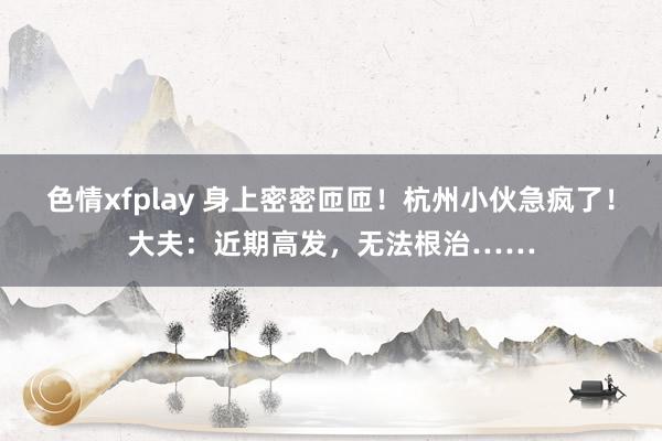 色情xfplay 身上密密匝匝！杭州小伙急疯了！大夫：近期高发，无法根治……