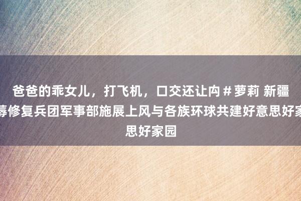 爸爸的乖女儿，打飞机，口交还让禸＃萝莉 新疆坐蓐修复兵团军事部施展上风与各族环球共建好意思好家园
