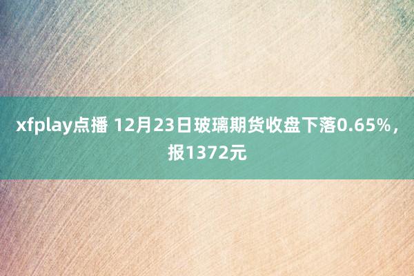 xfplay点播 12月23日玻璃期货收盘下落0.65%，报1372元