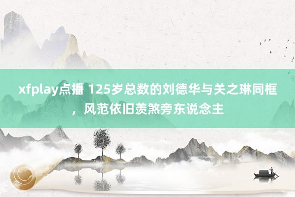 xfplay点播 125岁总数的刘德华与关之琳同框，风范依旧羡煞旁东说念主