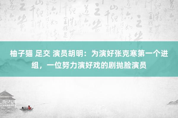 柚子猫 足交 演员胡明：为演好张克寒第一个进组，一位努力演好戏的剧抛脸演员